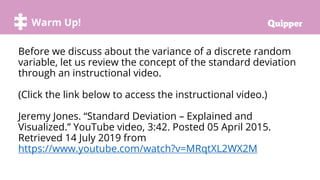 Warm Up!
Before we discuss about the variance of a discrete random
variable, let us review the concept of the standard deviation
through an instructional video.
(Click the link below to access the instructional video.)
Jeremy Jones. “Standard Deviation – Explained and
Visualized.” YouTube video, 3:42. Posted 05 April 2015.
Retrieved 14 July 2019 from
https://www.youtube.com/watch?v=MRqtXL2WX2M
 