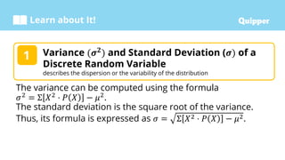 Learn about It!
Variance (𝝈𝟐
) and Standard Deviation (𝝈) of a
Discrete Random Variable
describes the dispersion or the variability of the distribution
1
The variance can be computed using the formula
𝜎2
= Σ 𝑋2
⋅ 𝑃 𝑋 − 𝜇2
.
The standard deviation is the square root of the variance.
Thus, its formula is expressed as 𝜎 = Σ 𝑋2 ⋅ 𝑃 𝑋 − 𝜇2.
 