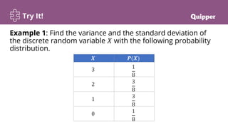 Try It!
Example 1: Find the variance and the standard deviation of
the discrete random variable 𝑋 with the following probability
distribution.
𝑿 𝑷(𝑿)
3 1
8
2 3
8
1 3
8
0 1
8
 