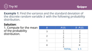 Try It!
Solution:
1. Compute for the mean
of the probability
distribution.
𝑿 𝑷(𝑿) 𝑿 ∙ 𝑷(𝑿)
3 1
8
3
8
2 3
8
6
8
1 3
8
3
8
0 1
8
0
TOTAL 𝟏. 𝟓
Example 1: Find the variance and the standard deviation of
the discrete random variable 𝑋 with the following probability
distribution.
 