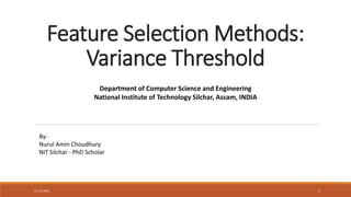 Feature Selection Methods:
Variance Threshold
21-11-2021 1
Department of Computer Science and Engineering
National Institute of Technology Silchar, Assam, INDIA
By-
Nurul Amin Choudhury
NIT Silchar - PhD Scholar
 