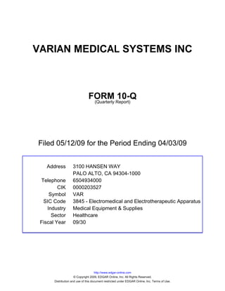 VARIAN MEDICAL SYSTEMS INC



                                FORM Report)10-Q
                                 (Quarterly




Filed 05/12/09 for the Period Ending 04/03/09


   Address          3100 HANSEN WAY
                    PALO ALTO, CA 94304-1000
 Telephone          6504934000
         CIK        0000203527
     Symbol         VAR
  SIC Code          3845 - Electromedical and Electrotherapeutic Apparatus
    Industry        Medical Equipment & Supplies
      Sector        Healthcare
 Fiscal Year        09/30




                                      http://www.edgar-online.com
                      © Copyright 2009, EDGAR Online, Inc. All Rights Reserved.
       Distribution and use of this document restricted under EDGAR Online, Inc. Terms of Use.
 