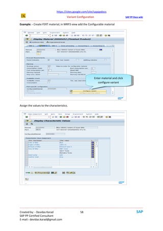 https://sites.google.com/site/sapppdocs
                                                   Variant Configuration                                           SAP PP Docs wiki
--------------------------------------------------------------------------------------------------------------------------------------
Example: - Create FERT material; in MRP3 view add the Configurable material




                                                                                Enter material and click
                                                                                  Enter material and click
                                                                                   configure variant
                                                                                     configure variant




Assign the values to the characteristics.




--------------------------------------------------------------------------------------------------------------------------------------
Created by: - Devidas Karad                                       58
SAP PP Certified Consultant
E-mail:- devidas.karad@gmail.com
 