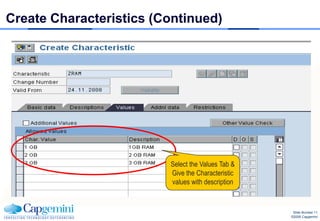 Create Characteristics (Continued)




                         Select the Values Tab &
                         Give the Characteristic
                         values with description


                                                    Slide Number 11
                                                   ©2008 Capgemini
 