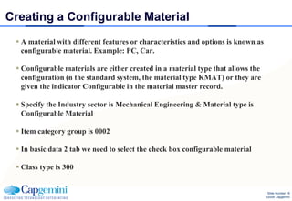 Creating a Configurable Material
  A material with different features or characteristics and options is known as
   configurable material. Example: PC, Car.

  Configurable materials are either created in a material type that allows the
   configuration (n the standard system, the material type KMAT) or they are
   given the indicator Configurable in the material master record.

  Specify the Industry sector is Mechanical Engineering & Material type is
   Configurable Material

  Item category group is 0002

  In basic data 2 tab we need to select the check box configurable material

  Class type is 300


                                                                                    Slide Number 18
                                                                                   ©2008 Capgemini
 