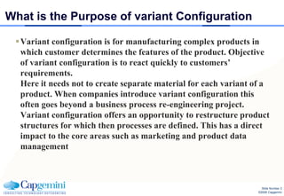 What is the Purpose of variant Configuration

  Variant configuration is for manufacturing complex products in
   which customer determines the features of the product. Objective
   of variant configuration is to react quickly to customers’
   requirements.
   Here it needs not to create separate material for each variant of a
   product. When companies introduce variant configuration this
   often goes beyond a business process re-engineering project.
   Variant configuration offers an opportunity to restructure product
   structures for which then processes are defined. This has a direct
   impact to the core areas such as marketing and product data
   management



                                                                    Slide Number 2
                                                                  ©2008 Capgemini
 