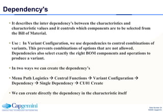 Dependency's
  It describes the inter dependency's between the characteristics and
   characteristic values and it controls which components are to be selected from
   the Bill of Material.

  Use : In Variant Configuration, we use dependencies to control combinations of
   variants. This prevents combinations of options that are not allowed.
   Dependencies also select exactly the right BOM components and operations to
   produce a variant.

  In two ways we can create the dependency’s

  Menu Path Logistics  Central Functions  Variant Configuration 
   Dependency  Single Dependency  CU01 Create

  We can create directly the dependency in the characteristic itself


                                                                                Slide Number 24
                                                                               ©2008 Capgemini
 
