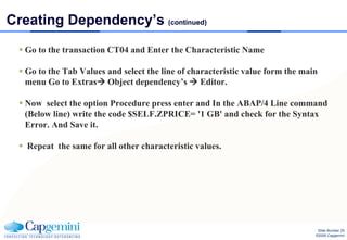Creating Dependency’s (continued)
   Go to the transaction CT04 and Enter the Characteristic Name

   Go to the Tab Values and select the line of characteristic value form the main
    menu Go to Extras Object dependency’s  Editor.

   Now select the option Procedure press enter and In the ABAP/4 Line command
    (Below line) write the code $SELF.ZPRICE= '1 GB' and check for the Syntax
    Error. And Save it.

   Repeat the same for all other characteristic values.




                                                                                  Slide Number 25
                                                                                 ©2008 Capgemini
 