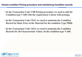 Variant condition Pricing procedure and maintaining Condition records


   In the Transaction Code V/08 Pricing procedure we need to add the
    Condition type VA00 with the requirement 2 (Item with pricing).

   In the Transaction Code VK11 we need to maintain the Condition
    Record for Basic Price of the Material for the condition Type PR00.

   In the Transaction Code VK11 we need to maintain the Condition
    Records for all Characteristic Values. In the condition type VA00.




                                                                           Slide Number 30
                                                                          ©2008 Capgemini
 