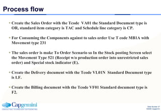 Process flow
  Create the Sales Order with the Tcode VA01 the Standard Document type is
   OR, standard item category is TAC and Schedule line category is CP.

  For Consuming the Components against to sales order Use T code MB1A with
   Movement type 231

  The sales order is make To Order Scenario so In the Stock posting Screen select
   the Movement Type 521 (Receipt w/o production order into unrestricted sales
   order) and Special stock indicator (E).

  Create the Delivery document with the Tcode VL01N Standard Document type
   is LF.

  Create the Billing document with the Tcode VF01 Standard document type is
   F2.


                                                                                Slide Number 37
                                                                               ©2008 Capgemini
 