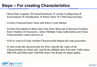 Steps – For creating Characteristics
  Menu Path :Logistics Central Functions  variant Configuration
   Environment  Classification  Master Data  CT04-Charecterstics.

  1) Enter Characteristics Name and Select Create Button

  2) Enter Description in Basic data Tab, Enter data type (Character Format),
   Enter Number of Characters , Select Multiple Value radio button and Enter
   Characteristics values and Save it.

  3) If we want to Create Another Characteristic Repeat the same procedure

  4) Also create the characteristic for Price. Specify the values of all
   Characteristics in Values tab. And In the addition data Tab enter Table name
   SDCOM and Field name VKOND, Select Not Ready for Input option.



                                                                                   Slide Number 8
                                                                                 ©2008 Capgemini
 