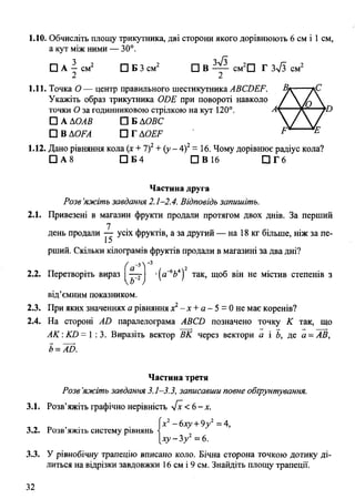 1.10. Обчисліть площу трикутника, дві сторони якого дорівнюють 6 см і 1 см,
а кут між ними — 30°.
□ А - см2 □ Б 3 см2 □ В — см2П Г ЗТЗ см2
2 2
1.11. Точка О — центр правильного шестикутника АВСБЕР. Вк- -*С
Укажіть образ трикутника (ЮЕ при повороті навколо /  / п 
точки О за годинниковою стрілкою на кут 120°. Лт— —у О
□ А ДОАВ □ Б АОВС  /  у
□ в ДОЛІ П гд о £ ^ F Е
1.12. Дано рівняння кола (х + 7)2+ {у - 4)2= 16. Чому дорівнює радіус кола?
□ А 8 □ Б 4 П В 1 6 П Г 6
Частина друга
Розв’яжіть завдання 2.1-2.4. Відповідь запишіть.
2.1. Привезені в магазин фрукти продали протягом двох днів. За перший
7
день продали — усіх фруктів, а за другий — на 18 кг більше, ніж за пе­
рший. Скільки кілограмів фруктів продали в магазині за два дні?
( а"5У 3 2
2.2. Перетворіть вираз —у •Іа“664) так, щоб він не містив степенів з
від'ємніш показником.
2.3. При яких значеннях а рівняння х2- х + а - 5 = 0не має коренів?
2.4. На стороні АИ паралелограма АВСВ позначено точку К так, що
АК:КО= 1:3. Виразіть вектор ВК через вектори а і Ь, де а = АВ,
Ь= АО.
Частина третя
Розв’яжіть завдання 3.1-3.3, записавши повне обгрунтування.
3.1. Розв’яжіть графічно нерівність 4х <6-х.
, , р , • ■ Гх2-6ху +9у2= 4,
3.2. Розв яжіть систему рівнянь і
[ х у - 3 / = 6 .
3.3. У рівнобічну трапецію вписано коло. Бічна сторона точкою дотику ді­
литься на відрізки завдовжки 16 см і 9 см. Знайдіть площу трапеції.
32
 