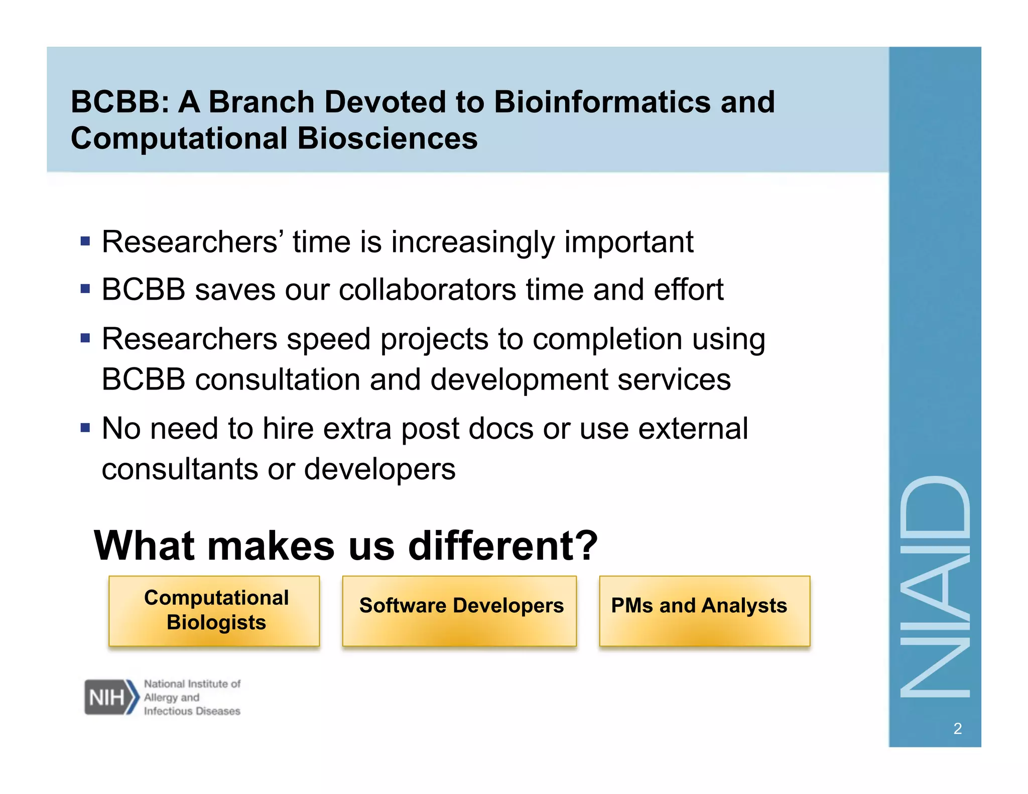 BCBB: A Branch Devoted to Bioinformatics and
Computational Biosciences
  Researchers’ time is increasingly important
  BCBB saves our collaborators time and effort
  Researchers speed projects to completion using
BCBB consultation and development services
  No need to hire extra post docs or use external
consultants or developers
What makes us different?
Software DevelopersComputational
Biologists
PMs and Analysts
2
 
