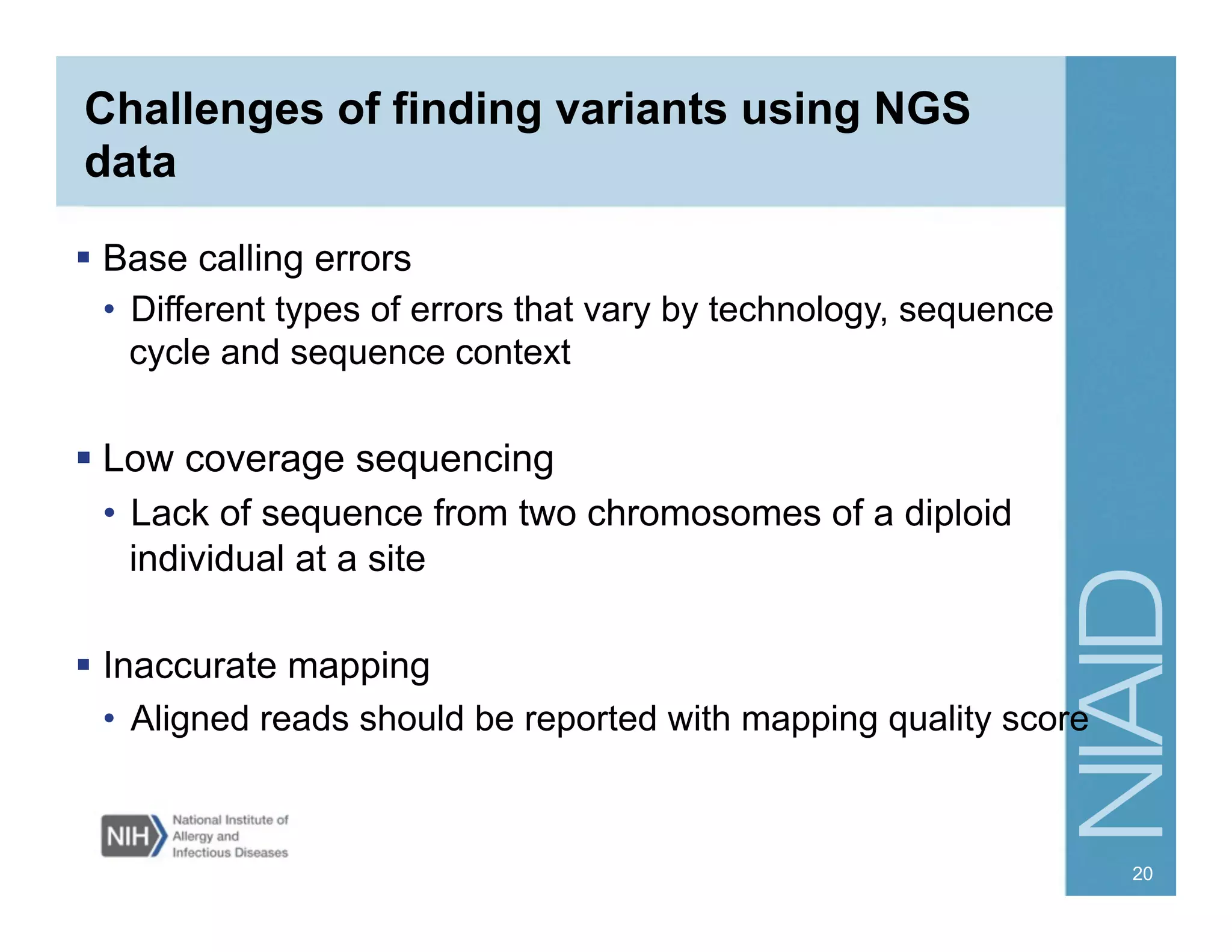 Challenges of finding variants using NGS
data
  Base calling errors
•  Different types of errors that vary by technology, sequence
cycle and sequence context
 Low coverage sequencing
•  Lack of sequence from two chromosomes of a diploid
individual at a site
  Inaccurate mapping
•  Aligned reads should be reported with mapping quality score
20
 