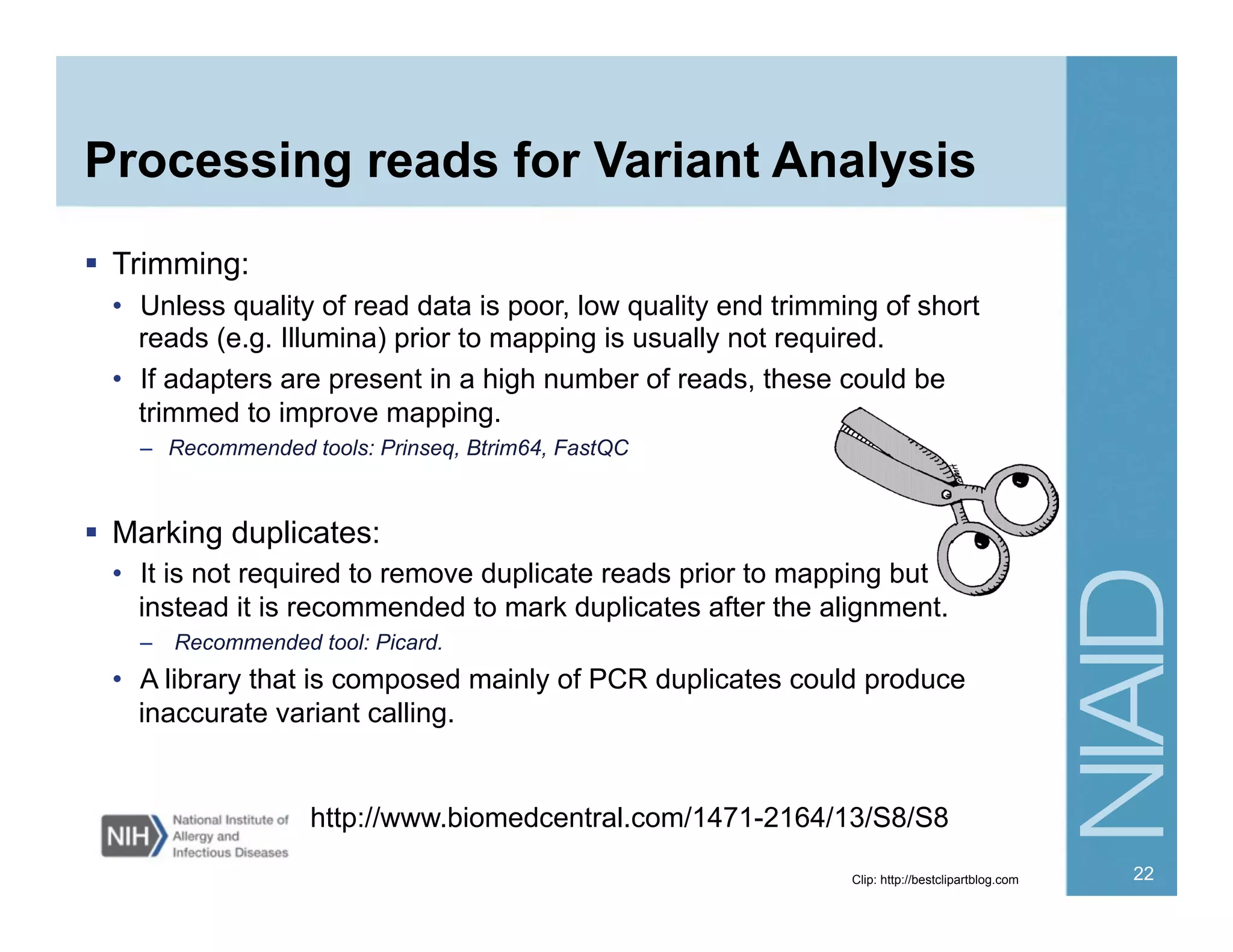 Processing reads for Variant Analysis
  Trimming:
•  Unless quality of read data is poor, low quality end trimming of short
reads (e.g. Illumina) prior to mapping is usually not required.
•  If adapters are present in a high number of reads, these could be
trimmed to improve mapping.
–  Recommended tools: Prinseq, Btrim64, FastQC
  Marking duplicates:
•  It is not required to remove duplicate reads prior to mapping but
instead it is recommended to mark duplicates after the alignment.
–  Recommended tool: Picard.
•  A library that is composed mainly of PCR duplicates could produce
inaccurate variant calling.
http://www.biomedcentral.com/1471-2164/13/S8/S8
Clip: http://bestclipartblog.com 22
 