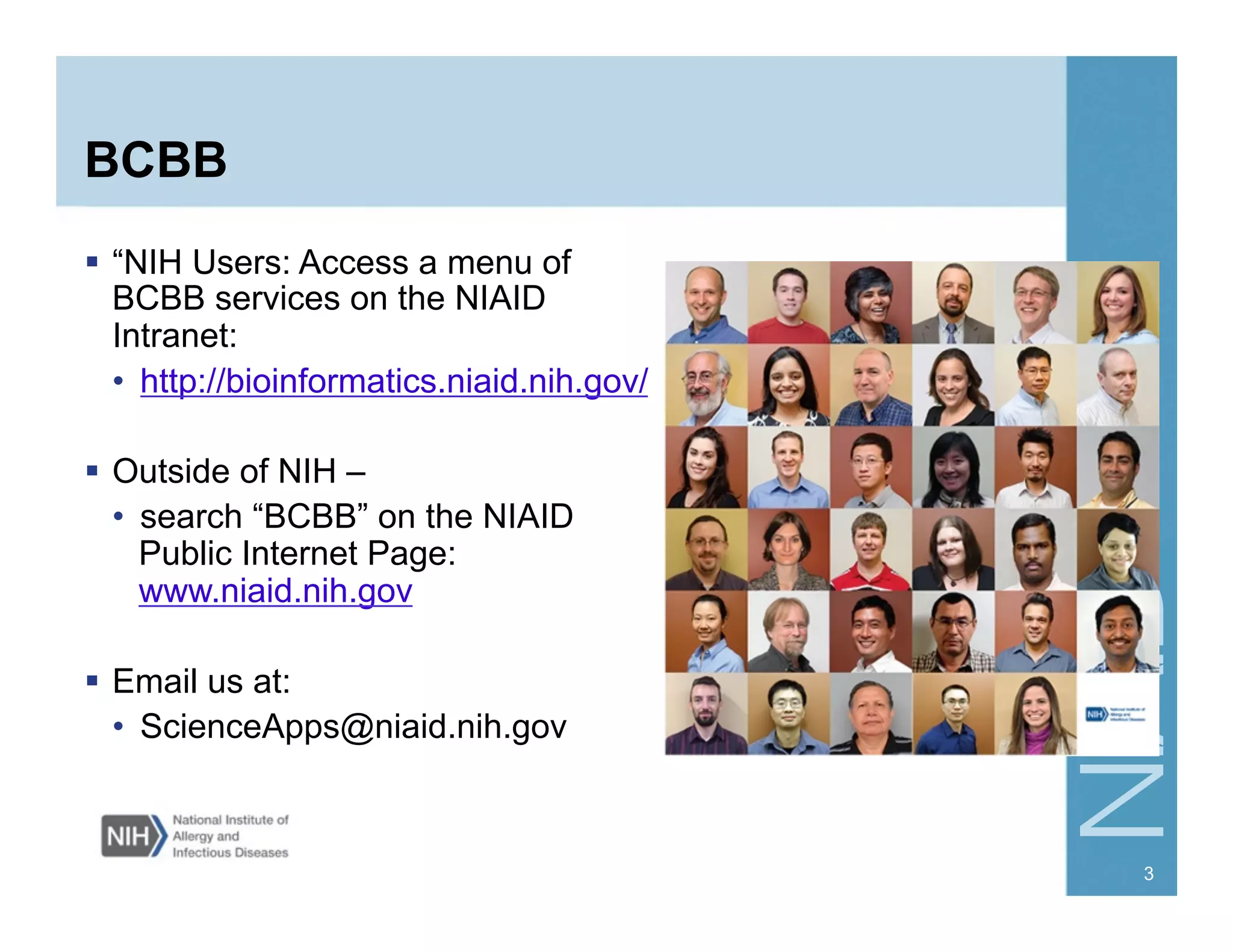 BCBB
  “NIH Users: Access a menu of
BCBB services on the NIAID
Intranet:
•  http://bioinformatics.niaid.nih.gov/
  Outside of NIH –
•  search “BCBB” on the NIAID
Public Internet Page:
www.niaid.nih.gov
  Email us at:
•  ScienceApps@niaid.nih.gov
3
 