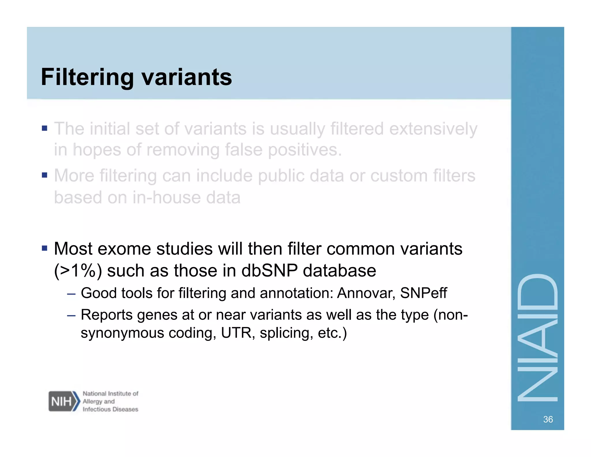 Filtering variants
  The initial set of variants is usually filtered extensively
in hopes of removing false positives.
  More filtering can include public data or custom filters
based on in-house data
  Most exome studies will then filter common variants
(>1%) such as those in dbSNP database
–  Good tools for filtering and annotation: Annovar, SNPeff
–  Reports genes at or near variants as well as the type (non-
synonymous coding, UTR, splicing, etc.)
36
 