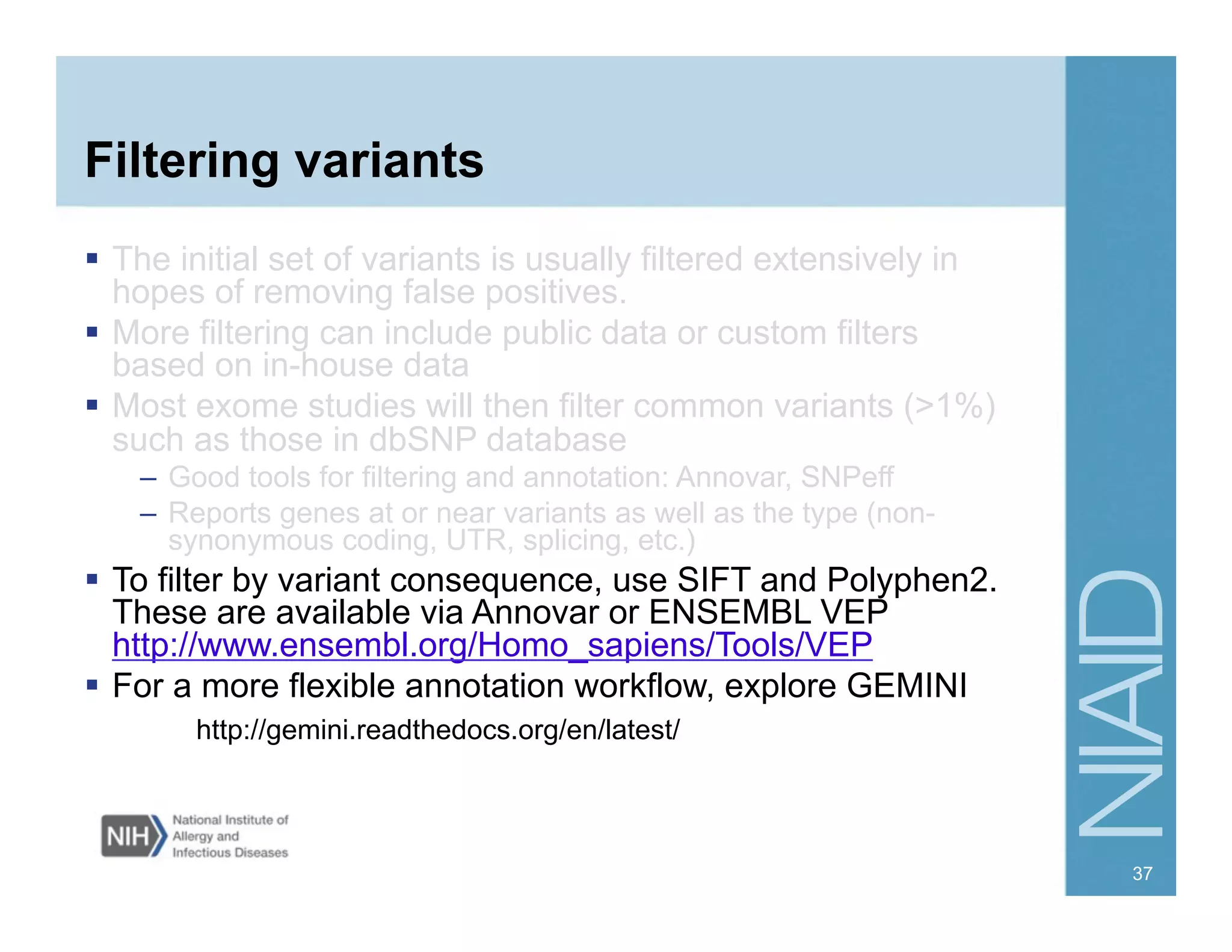 Filtering variants
  The initial set of variants is usually filtered extensively in
hopes of removing false positives.
  More filtering can include public data or custom filters
based on in-house data
  Most exome studies will then filter common variants (>1%)
such as those in dbSNP database
–  Good tools for filtering and annotation: Annovar, SNPeff
–  Reports genes at or near variants as well as the type (non-
synonymous coding, UTR, splicing, etc.)
  To filter by variant consequence, use SIFT and Polyphen2.
These are available via Annovar or ENSEMBL VEP
http://www.ensembl.org/Homo_sapiens/Tools/VEP
  For a more flexible annotation workflow, explore GEMINI
http://gemini.readthedocs.org/en/latest/
37
 
