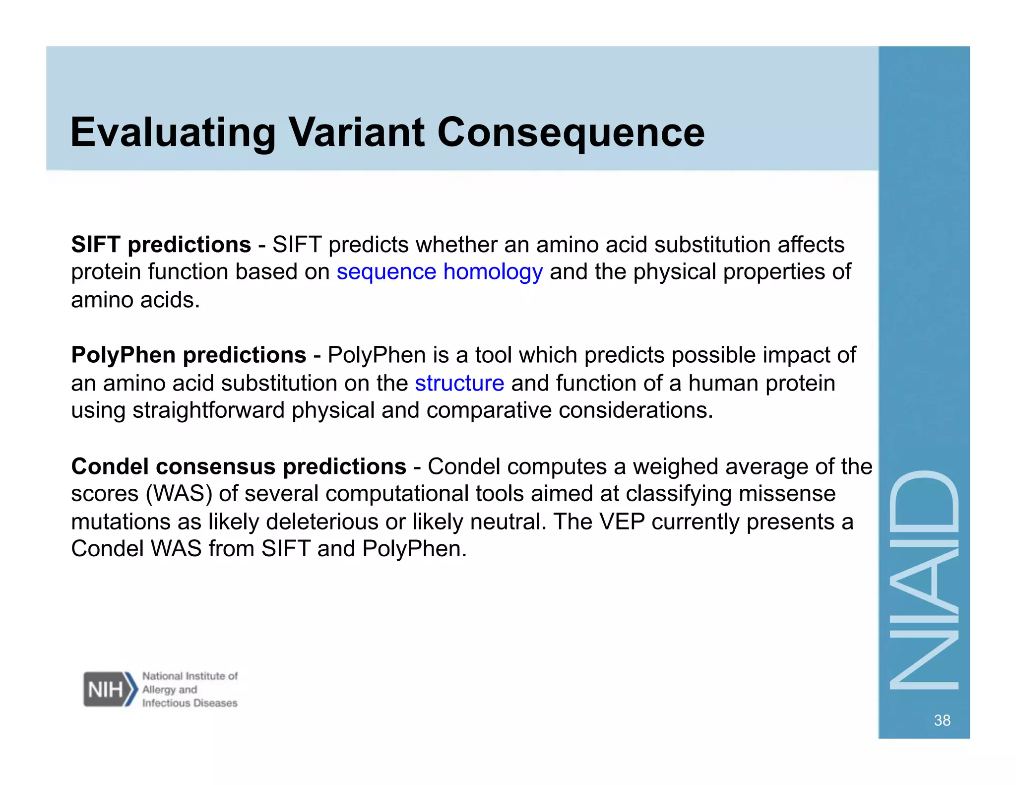 Evaluating Variant Consequence
SIFT predictions - SIFT predicts whether an amino acid substitution affects
protein function based on sequence homology and the physical properties of
amino acids.
PolyPhen predictions - PolyPhen is a tool which predicts possible impact of
an amino acid substitution on the structure and function of a human protein
using straightforward physical and comparative considerations.
Condel consensus predictions - Condel computes a weighed average of the
scores (WAS) of several computational tools aimed at classifying missense
mutations as likely deleterious or likely neutral. The VEP currently presents a
Condel WAS from SIFT and PolyPhen.
38
 