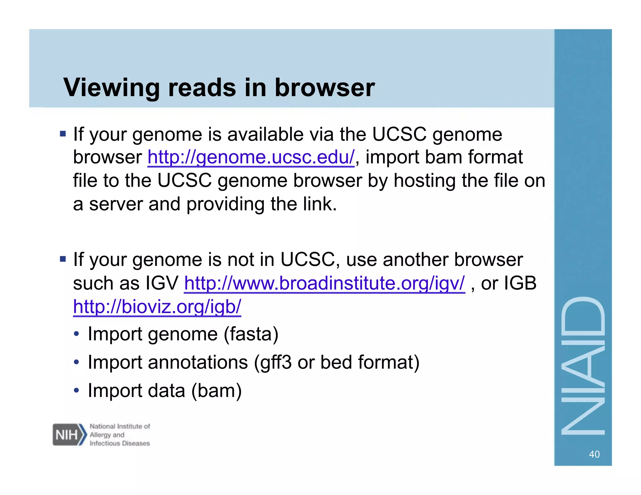 Viewing reads in browser
  If your genome is available via the UCSC genome
browser http://genome.ucsc.edu/, import bam format
file to the UCSC genome browser by hosting the file on
a server and providing the link.
  If your genome is not in UCSC, use another browser
such as IGV http://www.broadinstitute.org/igv/ , or IGB
http://bioviz.org/igb/
•  Import genome (fasta)
•  Import annotations (gff3 or bed format)
•  Import data (bam)
40
 