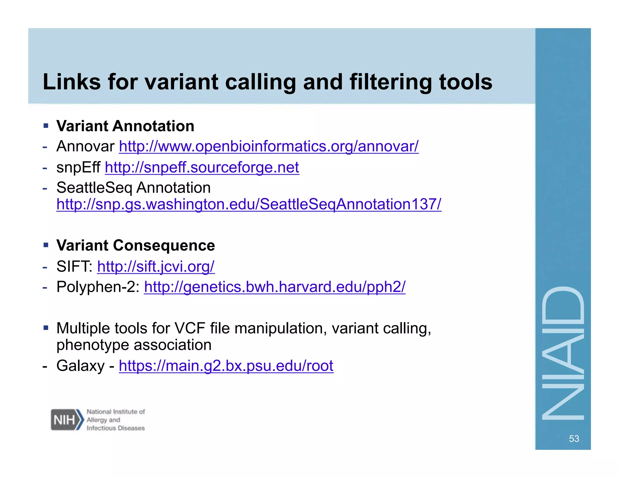 Links for variant calling and filtering tools
  Variant Annotation
-  Annovar http://www.openbioinformatics.org/annovar/
-  snpEff http://snpeff.sourceforge.net
-  SeattleSeq Annotation
http://snp.gs.washington.edu/SeattleSeqAnnotation137/
  Variant Consequence
-  SIFT: http://sift.jcvi.org/
-  Polyphen-2: http://genetics.bwh.harvard.edu/pph2/
  Multiple tools for VCF file manipulation, variant calling,
phenotype association
- Galaxy - https://main.g2.bx.psu.edu/root
53
 