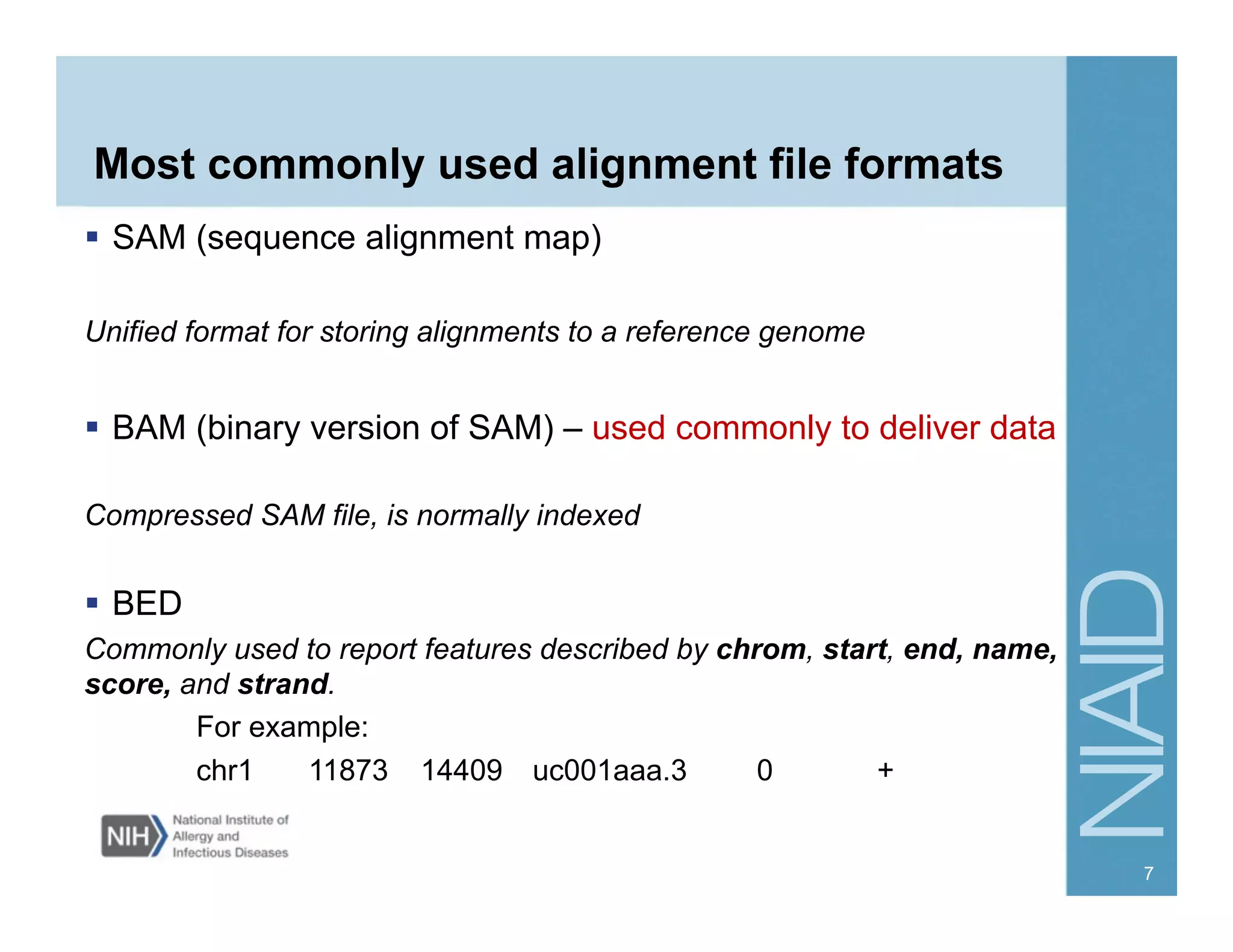 Most commonly used alignment file formats
  SAM (sequence alignment map)
Unified format for storing alignments to a reference genome
  BAM (binary version of SAM) – used commonly to deliver data
Compressed SAM file, is normally indexed
  BED
Commonly used to report features described by chrom, start, end, name,
score, and strand.
For example:
chr1 11873 14409 uc001aaa.3 0 +
7
 