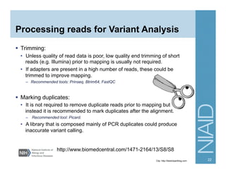 Processing reads for Variant Analysis
  Trimming:
•  Unless quality of read data is poor, low quality end trimming of short
reads (e.g. Illumina) prior to mapping is usually not required.
•  If adapters are present in a high number of reads, these could be
trimmed to improve mapping.
–  Recommended tools: Prinseq, Btrim64, FastQC
  Marking duplicates:
•  It is not required to remove duplicate reads prior to mapping but
instead it is recommended to mark duplicates after the alignment.
–  Recommended tool: Picard.
•  A library that is composed mainly of PCR duplicates could produce
inaccurate variant calling.
http://www.biomedcentral.com/1471-2164/13/S8/S8
Clip: http://bestclipartblog.com 22
 