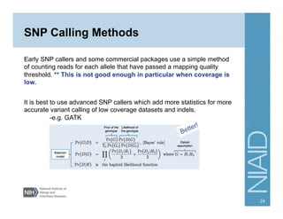 SNP Calling Methods
Early SNP callers and some commercial packages use a simple method
of counting reads for each allele that have passed a mapping quality
threshold. ** This is not good enough in particular when coverage is
low.
It is best to use advanced SNP callers which add more statistics for more
accurate variant calling of low coverage datasets and indels.
-e.g. GATK
24
 