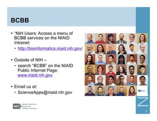 BCBB
  “NIH Users: Access a menu of
BCBB services on the NIAID
Intranet:
•  http://bioinformatics.niaid.nih.gov/
  Outside of NIH –
•  search “BCBB” on the NIAID
Public Internet Page:
www.niaid.nih.gov
  Email us at:
•  ScienceApps@niaid.nih.gov
3
 
