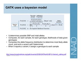 GATK uses a bayesian model
http://www.broadinstitute.org/gatk//events/2038/GATKwh0-BP-5-Variant_calling.pdf
•  It determines possible SNP and indel alleles
•  Computes, for each sample, for each genotype, likelihoods of data given
genotypes
•  Computes the allele frequency distribution to determine most likely allele
count, and emit a variant call if determined
– When it reports a variant, it assign a genotype to each sample
31
 