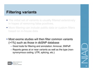 Filtering variants
  The initial set of variants is usually filtered extensively
in hopes of removing false positives.
  More filtering can include public data or custom filters
based on in-house data
  Most exome studies will then filter common variants
(>1%) such as those in dbSNP database
–  Good tools for filtering and annotation: Annovar, SNPeff
–  Reports genes at or near variants as well as the type (non-
synonymous coding, UTR, splicing, etc.)
36
 