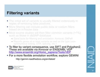 Filtering variants
  The initial set of variants is usually filtered extensively in
hopes of removing false positives.
  More filtering can include public data or custom filters
based on in-house data
  Most exome studies will then filter common variants (>1%)
such as those in dbSNP database
–  Good tools for filtering and annotation: Annovar, SNPeff
–  Reports genes at or near variants as well as the type (non-
synonymous coding, UTR, splicing, etc.)
  To filter by variant consequence, use SIFT and Polyphen2.
These are available via Annovar or ENSEMBL VEP
http://www.ensembl.org/Homo_sapiens/Tools/VEP
  For a more flexible annotation workflow, explore GEMINI
http://gemini.readthedocs.org/en/latest/
37
 
