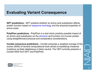 Evaluating Variant Consequence
SIFT predictions - SIFT predicts whether an amino acid substitution affects
protein function based on sequence homology and the physical properties of
amino acids.
PolyPhen predictions - PolyPhen is a tool which predicts possible impact of
an amino acid substitution on the structure and function of a human protein
using straightforward physical and comparative considerations.
Condel consensus predictions - Condel computes a weighed average of the
scores (WAS) of several computational tools aimed at classifying missense
mutations as likely deleterious or likely neutral. The VEP currently presents a
Condel WAS from SIFT and PolyPhen.
38
 