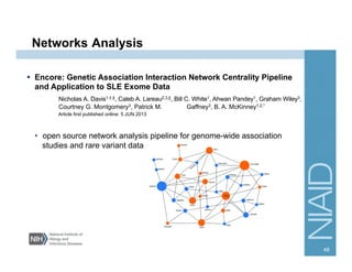Networks Analysis
  Encore: Genetic Association Interaction Network Centrality Pipeline
and Application to SLE Exome Data
Nicholas A. Davis1,†,‡, Caleb A. Lareau2,3,‡, Bill C. White1, Ahwan Pandey1, Graham Wiley3,
Courtney G. Montgomery3, Patrick M. Gaffney3, B. A. McKinney1,2,*
Article first published online: 5 JUN 2013
•  open source network analysis pipeline for genome-wide association
studies and rare variant data
48
 