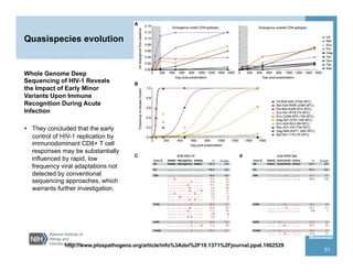Quasispecies evolution
Whole Genome Deep
Sequencing of HIV-1 Reveals
the Impact of Early Minor
Variants Upon Immune
Recognition During Acute
Infection
  They concluded that the early
control of HIV-1 replication by
immunodominant CD8+ T cell
responses may be substantially
influenced by rapid, low
frequency viral adaptations not
detected by conventional
sequencing approaches, which
warrants further investigation.
http://www.plospathogens.org/article/info%3Adoi%2F10.1371%2Fjournal.ppat.1002529
51
 