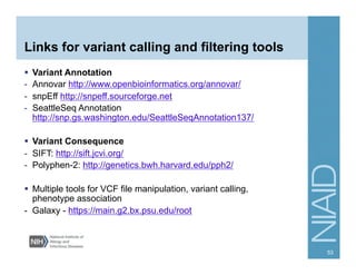 Links for variant calling and filtering tools
  Variant Annotation
-  Annovar http://www.openbioinformatics.org/annovar/
-  snpEff http://snpeff.sourceforge.net
-  SeattleSeq Annotation
http://snp.gs.washington.edu/SeattleSeqAnnotation137/
  Variant Consequence
-  SIFT: http://sift.jcvi.org/
-  Polyphen-2: http://genetics.bwh.harvard.edu/pph2/
  Multiple tools for VCF file manipulation, variant calling,
phenotype association
- Galaxy - https://main.g2.bx.psu.edu/root
53
 