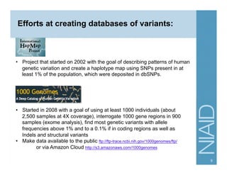 Efforts at creating databases of variants:
•  Project that started on 2002 with the goal of describing patterns of human
genetic variation and create a haplotype map using SNPs present in at
least 1% of the population, which were deposited in dbSNPs.
1000 Genomes
•  Started in 2008 with a goal of using at least 1000 individuals (about
2,500 samples at 4X coverage), interrogate 1000 gene regions in 900
samples (exome analysis), find most genetic variants with allele
frequencies above 1% and to a 0.1% if in coding regions as well as
Indels and structural variants
•  Make data available to the public ftp://ftp-trace.ncbi.nih.gov/1000genomes/ftp/
or via Amazon Cloud http://s3.amazonaws.com/1000genomes
9
 