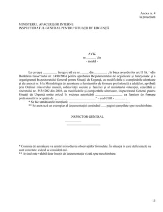 13
Anexa nr. 4
la procedură
MINISTERUL AFACERILOR INTERNE
INSPECTORATUL GENERAL PENTRU SITUAŢII DE URGENŢĂ
AVIZ
nr. ........... din
- model -
La cererea .................. înregistrată cu nr. ......... din ................ , în baza prevederilor art.11 lit. l) din
Hotărârea Guvernului nr. 1490/2004 pentru aprobarea Regulamentului de organizare şi funcţionare şi a
organigramei Inspectoratului General pentru Situaţii de Urgenţă, cu modificările şi completările ulterioare
şi ale anexei nr. 6 la Metodologia de autorizare a furnizorilor de formare profesională a adulţilor, aprobată
prin Ordinul ministrului muncii, solidarităţii sociale şi familiei şi al ministrului educaţiei, cercetării şi
tineretului nr. 353/5202 din 2003, cu modificările şi completările ulterioare, Inspectoratul General pentru
Situaţii de Urgenţă emite avizul în vederea autorizării .................................. ca furnizor de formare
profesională în ocupaţia de „.................................................” – cod COR - ............. .
* Se fac următoarele menţiuni: ........................................................................... .
** Se anexează un exemplar al documentaţiei conţinând ...... pagini ştampilate spre neschimbare.
INSPECTOR GENERAL
....................
..........................................
* Comisia de autorizare va urmări remedierea observaţiilor formulate. În situaţia în care deficienţele nu
sunt corectate, avizul se consideră nul.
** Avizul este valabil doar însoţit de documentaţia vizată spre neschimbare.
 