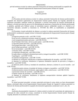 PROCEDURĂ
privind emiterea avizului în vederea autorizării furnizorilor de formare profesională în ocupaţiile din
domeniul reglementat de Inspectoratul General pentru Situaţii de Urgenţă
Capitolul I.
Dispoziţii generale
Art. 1
(1) Procedura privind emiterea avizului în vederea autorizării furnizorilor de formare profesională în
ocupaţiile din domeniul reglementat de Inspectoratul General pentru Situaţii de Urgenţă, denumită în
continuare procedură, stabileşte modul de soluţionare a cererilor furnizorilor de formare profesională de
obţinere a avizului prevăzut de anexa nr.6 la Metodologia de autorizare a furnizorilor de formare profesională
a adulţilor, aprobată prin Ordinul comun al ministrului muncii, solidarităţii sociale şi a familiei şi al
ministrului educaţiei, cercetării şi tineretului nr. 353/5202 din 2003, cu modificările şi completările
ulterioare.
(2) Procedura vizează solicitările de obţinere a avizului în vederea autorizării furnizorilor de formare
profesională în următoarele ocupaţii incluse în domeniul reglementat de Inspectoratul General pentru Situaţii
de Urgenţă:
a) inspector protecţie civilă - cod COR 121303;
b) şef serviciu voluntar/privat pentru situaţii de urgenţă - cod COR 541901;
c) şef compartiment pentru prevenire - cod COR 541101;
d) şef formaţie intervenţie, salvare şi prim ajutor - cod COR 541102;
e) specialist pentru prevenire - cod COR 541103;
f) şef grupă intervenţie - cod COR 541105;
g) şef echipă specializată - cod COR 541106;
h) servant pompier - cod COR 541104;
i) mecanic utilaj - cod COR 723302;
j) conducător autospecială - cod COR 833204;
k) cadru tehnic cu atribuţii în domeniul prevenirii şi stingerii incendiilor – cod COR 541902
l) ignifugator - cod COR 713104;
m) operator termoprotecţie - cod COR 713105;
n) operator în verificarea, reîncărcarea şi repararea stingătoarelor de incendiu - cod COR 723306;
o) operator în verificarea, întreţinerea şi repararea instalaţiilor speciale de prevenire şi stingere a
incendiilor - cod COR 742104;
p) tehnician pentru sisteme şi instalaţii de semnalizare, alarmare şi alertare în caz de incendiu - cod
COR 742105;
q) tehnician pentru sisteme şi instalaţii de limitare şi stingere a incendiilor - cod COR 742106;
r) tehnician pentru sisteme de detecţie, supraveghere video, control acces - cod COR 352130;
s) proiectant sisteme de securitate - cod COR 215119;
t) inginer sisteme de securitate - cod COR 215222;
u) operator în verificarea, întreţinerea şi repararea autospecialelor destinate apărării împotriva
incendiilor - cod COR 723308.
Art. 2
În sensul prezentei proceduri, avizarea reprezintă activitatea în urma căreia, pe baza documentaţiei
depuse, solicitanţii obţin avizul Inspectoratului General pentru Situaţii de Urgenţă în vederea autorizării ca
furnizori de formare profesională în ocupaţiile din domeniul reglementat, menţionate la art.1, alin. (2).
Art. 3
Analizarea documentaţiilor transmise în vederea emiterii avizului de la autoritatea de reglementare se
realizează de către comisiile de avizare, constituite la nivelul Inspectoratului General pentru Situaţii de
Urgenţă, denumite în continuare comisii de avizare.
 
