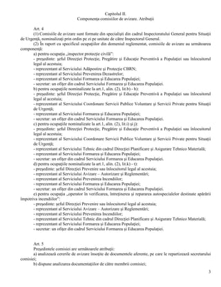 3
Capitolul II.
Componenţa comisiilor de avizare. Atribuţii
Art. 4
(1) Comisiile de avizare sunt formate din specialişti din cadrul Inspectoratului General pentru Situaţii
de Urgenţă, nominalizaţi prin ordin pe zi pe unitate de către Inspectorul General.
(2) În raport cu specificul ocupaţiilor din domeniul reglementat, comisiile de avizare au următoarea
componenţă:
a) pentru ocupaţia „inspector protecţie civilă”:
- preşedinte: şeful Direcţiei Protecţie, Pregătire şi Educaţie Preventivă a Populaţiei sau înlocuitorul
legal al acestuia;
- reprezentant al Serviciului Adăpostire şi Protecţie CBRN;
- reprezentant al Serviciului Prevenirea Dezastrelor;
- reprezentant al Serviciului Formarea şi Educarea Populaţiei;
- secretar: un ofiţer din cadrul Serviciului Formarea şi Educarea Populaţiei.
b) pentru ocupaţiile nominalizate la art.1, alin. (2), lit.b) - h):
- preşedinte: şeful Direcţiei Protecţie, Pregătire şi Educaţie Preventivă a Populaţiei sau înlocuitorul
legal al acestuia;
- reprezentant al Serviciului Coordonare Servicii Publice Voluntare şi Servicii Private pentru Situaţii
de Urgenţă;
- reprezentant al Serviciului Formarea şi Educarea Populaţiei;
- secretar: un ofiţer din cadrul Serviciului Formarea şi Educarea Populaţiei.
c) pentru ocupaţiile nominalizate la art.1, alin. (2), lit.i) şi j):
- preşedinte: şeful Direcţiei Protecţie, Pregătire şi Educaţie Preventivă a Populaţiei sau înlocuitorul
legal al acestuia;
- reprezentant al Serviciului Coordonare Servicii Publice Voluntare şi Servicii Private pentru Situaţii
de Urgenţă;
- reprezentant al Serviciului Tehnic din cadrul Direcţiei Planificare şi Asigurare Tehnico Materială;
- reprezentant al Serviciului Formarea şi Educarea Populaţiei;
- secretar: un ofiţer din cadrul Serviciului Formarea şi Educarea Populaţiei.
d) pentru ocupaţiile nominalizate la art.1, alin. (2), lit.k) - t):
- preşedinte: şeful Direcţiei Prevenire sau înlocuitorul legal al acestuia;
- reprezentant al Serviciului Avizare – Autorizare şi Reglementări;
- reprezentant al Serviciului Prevenirea Incendiilor;
- reprezentant al Serviciului Formarea şi Educarea Populaţiei;
- secretar: un ofiţer din cadrul Serviciului Formarea şi Educarea Populaţiei.
e) pentru ocupaţia „operator în verificarea, întreţinerea şi repararea autospecialelor destinate apărării
împotriva incendiilor”:
- preşedinte: şeful Direcţiei Prevenire sau înlocuitorul legal al acestuia;
- reprezentant al Serviciului Avizare – Autorizare şi Reglementări;
- reprezentant al Serviciului Prevenirea Incendiilor;
- reprezentant al Serviciului Tehnic din cadrul Direcţiei Planificare şi Asigurare Tehnico Materială;
- reprezentant al Serviciului Formarea şi Educarea Populaţiei;
- secretar: un ofiţer din cadrul Serviciului Formarea şi Educarea Populaţiei.
Art. 5
Preşedintele comisiei are următoarele atribuţii:
a) analizează cererile de avizare însoţite de documentele aferente, pe care le repartizează secretarului
comisiei;
b) dispune analizarea documentaţiilor de către membrii comisiei;
 
