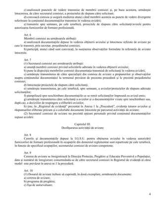 4
c) analizează punctele de vedere transmise de membrii comisiei şi, pe baza acestora, urmăreşte
întocmirea, de către secretarul comisiei, a proiectului de răspuns către solicitant;
d) convoacă comisia şi asigură medierea atunci când membrii acesteia au puncte de vedere divergente
referitoare la conţinutul documentaţiilor transmise în vederea avizării;
e) transmite spre semnare, pe cale ierarhică, proiectele de răspuns către solicitanţi/avizele pentru
autorizarea furnizorilor de formare profesională.
Art. 6
Membrii comisiei au următoarele atribuţii:
a) analizează documentaţiile depuse în vederea obţinerii avizului şi întocmesc referate de avizare pe
care le transmit, prin secretar, preşedintelui comisiei;
b) participă, atunci când sunt convocaţi, la susţinerea observaţiilor formulate în referatele de avizare
întocmite.
Art. 7
(1) Secretarul comisiei are următoarele atribuţii:
a) anunţă membrii comisiei privind solicitările adresate în vederea obţinerii avizului;
b) pune la dispoziţia membrilor comisiei documentaţia transmisă de solicitanţi în vederea avizării;
c) urmăreşte transmiterea de către specialiştii din comisia de avizare a propunerilor şi observaţiilor
asupra conţinutului documentaţiei la termenul prevăzut de prezenta procedură şi le prezintă preşedintelui
comisiei;
d) întocmeşte proiectele de răspuns către solicitanţi;
e) urmăreşte transmiterea, pe cale ierarhică, spre semnare, a avizelor/proiectelor de răspuns adresate
solicitanţilor;
f) ştampilează spre neschimbare documentaţiile ce se remit solicitanţilor împreună cu avizul emis;
g) urmăreşte transmiterea către solicitanţi a avizelor şi a documentaţiilor vizate spre neschimbare sau,
după caz, a deciziilor de respingere a eliberării avizelor;
h) ţine, în „Registrul de evidenţă” prezentat în Anexa 1 la „Procedură”, evidenţa tuturor avizelor şi
răspunsurilor eliberate precum şi a celorlalte documente întocmite pe parcursul activităţii de avizare;
(2) Secretarul comisiei de avizare nu prezintă opţiuni personale privind conţinutul documentaţiilor
supuse avizării.
Capitolul III.
Desfăşurarea activităţii de avizare
Art. 8
Cererile şi documentaţiile depuse la I.G.S.U. pentru obţinerea avizului în vederea autorizării
furnizorilor de formare profesională în ocupaţiile din domeniul reglementat sunt repartizate pe cale ierarhică,
în funcţie de specificul ocupaţiilor, secretarului comisiei de avizare competente.
Art. 9
Cererea de avizare se înregistrează la Direcţia Protecţie, Pregătire şi Educaţie Preventivă a Populaţiei,
data şi numărul de înregistrare consemnându-se de către secretarul comisiei în Registrul de evidenţă al cărui
model este prevăzut în anexa nr.1 la procedură.
Art. 10
(1) Dosarul de avizare trebuie să cuprindă, în două exemplare, următoarele documente:
a) cererea de avizare;
b) programa de pregătire;
c) fişa de autoevaluare;
 