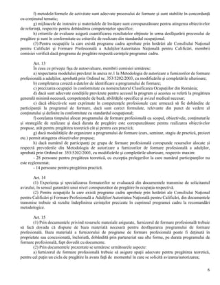 6
f) metodele/formele de activitate sunt adecvate procesului de formare şi sunt stabilite în concordanţă
cu conţinutul tematic;
g) mijloacele de instruire şi materialele de învăţare sunt corespunzătoare pentru atingerea obiectivelor
de referinţă, respectiv pentru dobândirea competenţelor specifice;
h) criteriile de evaluare asigură cuantificarea rezultatelor obţinute în urma desfăşurării procesului de
pregătire şi sunt în conformitate cu criteriile de realizare din standardul ocupaţional.
(3) Pentru ocupaţiile la care există programe cadru aprobate prin hotărâri ale Consiliului Naţional
pentru Calificări şi Formare Profesională a Adulţilor/Autoritatea Naţională pentru Calificări, membrii
comisiei verifică dacă programa de pregătire respectă cerinţele programei cadru.
Art. 13
În ceea ce priveşte fişa de autoevaluare, membrii comisiei urmăresc:
a) respectarea modelului prevăzut în anexa nr.1 la Metodologia de autorizare a furnizorilor de formare
profesională a adulţilor, aprobată prin Ordinul nr. 353/5202/2003, cu modificările şi completările ulterioare;
b) completarea corectă a datelor de identificare a programului de formare;
c) precizarea ocupaţiei în conformitate cu nomenclatorul Clasificarea Ocupaţiilor din România;
d) dacă sunt adecvate condiţiile prevăzute pentru accesul la program şi acestea se referă la pregătirea
generală minimă necesară, competenţele de bază, abilităţile specifice şi avizul medical necesar;
e) dacă obiectivele sunt exprimate în competenţele profesionale care urmează să fie dobândite de
participanţii la programul de formare, dacă sunt corect formulate, relevante din punct de vedere al
conţinutului şi definite în conformitate cu standardul ocupaţional;
f) corelarea timpului alocat programului de formare profesională cu scopul, obiectivele, conţinuturile
şi strategiile de realizare şi dacă durata de pregătire este corespunzătoare pentru realizarea obiectivelor
propuse, atât pentru pregătirea teoretică cât şi pentru cea practică;
g) dacă modalităţile de organizare a programului de formare (curs, seminar, stagiu de practică, proiect
etc.) permit atingerea obiectivelor propuse;
h) dacă numărul de participanţi pe grupa de formare profesională corespunde resurselor alocate şi
respectă prevederile din Metodologia de autorizare a furnizorilor de formare profesională a adulţilor,
aprobată prin Ordinul nr. 353/5202/2003, cu modificările şi completările ulterioare, respectiv maxim:
- 28 persoane pentru pregătirea teoretică, cu excepţia prelegerilor la care numărul participanţilor nu
este reglementat;
- 14 persoane pentru pregătirea practică.
Art. 14
(1) Experienţa şi specializarea formatorilor se evaluează din documentele transmise de solicitantul
avizului, în sensul garantării unui nivel corespunzător de pregătire în ocupaţia respectivă.
(2) Pentru ocupaţiile la care există programe cadru aprobate prin hotărâri ale Consiliului Naţional
pentru Calificări şi Formare Profesională a Adulţilor/Autoritatea Naţională pentru Calificări, din documentele
transmise trebuie să rezulte îndeplinirea cerinţelor precizate în cuprinsul programei cadru la recomandări
metodologice.
Art. 15
(1) Prin documentele privind resursele materiale asigurate, furnizorul de formare profesională trebuie
să facă dovada că dispune de baza materială necesară pentru desfăşurarea programului de formare
profesională. Baza materială a furnizorului de programe de formare profesională poate fi deţinută în
proprietate sau concesionată, închiriată, dobândită prin parteneriat sau alte forme, pe durata programului de
formare profesională, fapt dovedit cu documente.
(2) Prin documentele prezentate se urmăresc următoarele aspecte:
a) furnizorul de formare profesională trebuie să asigure spaţii adecvate pentru pregătirea teoretică,
pentru cel puţin un ciclu de pregătire în avans faţă de momentul în care se solicită avizarea/autorizarea;
 