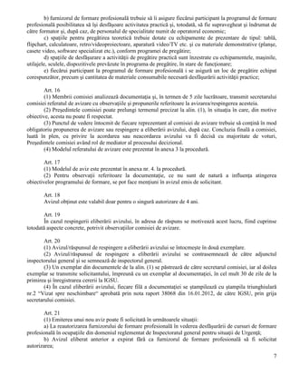 7
b) furnizorul de formare profesională trebuie să îi asigure fiecărui participant la programul de formare
profesională posibilitatea să îşi desfăşoare activitatea practică şi, totodată, să fie supravegheat şi îndrumat de
către formator şi, după caz, de personalul de specialitate numit de operatorul economic;
c) spaţiile pentru pregătirea teoretică trebuie dotate cu echipamente de prezentare de tipul: tablă,
flipchart, calculatoare, retro/videoproiectoare, aparatură video/TV etc. şi cu materiale demonstrative (planşe,
casete video, software specializat etc.), conform programei de pregătire;
d) spaţiile de desfăşurare a activităţii de pregătire practică sunt înzestrate cu echipamentele, maşinile,
utilajele, sculele, dispozitivele prevăzute în programa de pregătire, în stare de funcţionare;
e) fiecărui participant la programul de formare profesională i se asigură un loc de pregătire echipat
corespunzător, precum şi cantitatea de materiale consumabile necesară desfăşurării activităţii practice;
Art. 16
(1) Membrii comisiei analizează documentaţia şi, în termen de 5 zile lucrătoare, transmit secretarului
comisiei referatul de avizare cu observaţiile şi propunerile referitoare la avizarea/respingerea acesteia.
(2) Preşedintele comisiei poate prelungi termenul precizat la alin. (1), în situaţia în care, din motive
obiective, acesta nu poate fi respectat.
(3) Punctul de vedere întocmit de fiecare reprezentant al comisiei de avizare trebuie să conţină în mod
obligatoriu propunerea de avizare sau respingere a eliberării avizului, după caz. Concluzia finală a comisiei,
luată în plen, cu privire la acordarea sau neacordarea avizului va fi decisă cu majoritate de voturi,
Preşedintele comisiei având rol de mediator al procesului decizional.
(4) Modelul referatului de avizare este prezentat în anexa 3 la procedură.
Art. 17
(1) Modelul de aviz este prezentat în anexa nr. 4. la procedură.
(2) Pentru observaţii referitoare la documentaţie, ce nu sunt de natură a influenţa atingerea
obiectivelor programului de formare, se pot face menţiuni în avizul emis de solicitant.
Art. 18
Avizul obţinut este valabil doar pentru o singură autorizare de 4 ani.
Art. 19
În cazul respingerii eliberării avizului, în adresa de răspuns se motivează acest lucru, fiind cuprinse
totodată aspecte concrete, potrivit observaţiilor comisiei de avizare.
Art. 20
(1) Avizul/răspunsul de respingere a eliberării avizului se întocmeşte în două exemplare.
(2) Avizul/răspunsul de respingere a eliberării avizului se contrasemnează de către adjunctul
inspectorului general şi se semnează de inspectorul general.
(3) Un exemplar din documentele de la alin. (1) se păstrează de către secretarul comisiei, iar al doilea
exemplar se transmite solicitantului, împreună cu un exemplar al documentaţiei, în cel mult 30 de zile de la
primirea şi înregistrarea cererii la IGSU.
(4) În cazul eliberării avizului, fiecare filă a documentaţiei se ştampilează cu ştampila triunghiulară
nr.2 “Vizat spre neschimbare“ aprobată prin nota raport 38068 din 16.01.2012, de către IGSU, prin grija
secretarului comisiei.
Art. 21
(1) Emiterea unui nou aviz poate fi solicitată în următoarele situaţii:
a) La reautorizarea furnizorului de formare profesională în vederea desfăşurării de cursuri de formare
profesională în ocupaţiile din domeniul reglementat de Inspectoratul general pentru situaţii de Urgenţă;
b) Avizul eliberat anterior a expirat fără ca furnizorul de formare profesională să fi solicitat
autorizarea;
 