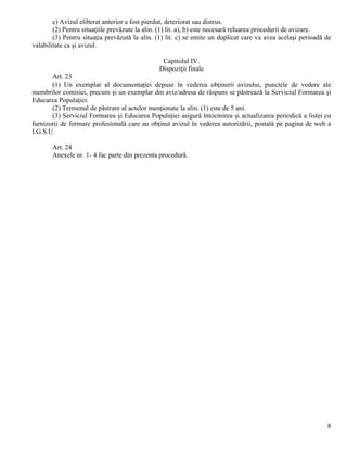 8
c) Avizul eliberat anterior a fost pierdut, deteriorat sau distrus.
(2) Pentru situaţiile prevăzute la alin. (1) lit. a), b) este necesară reluarea procedurii de avizare.
(3) Pentru situaţia prevăzută la alin. (1) lit. c) se emite un duplicat care va avea acelaşi perioadă de
valabilitate ca şi avizul.
Capitolul IV.
Dispoziţii finale
Art. 23
(1) Un exemplar al documentaţiei depuse în vederea obţinerii avizului, punctele de vedere ale
membrilor comisiei, precum şi un exemplar din aviz/adresa de răspuns se păstrează la Serviciul Formarea şi
Educarea Populaţiei.
(2) Termenul de păstrare al actelor menţionate la alin. (1) este de 5 ani.
(3) Serviciul Formarea şi Educarea Populaţiei asigură întocmirea şi actualizarea periodică a listei cu
furnizorii de formare profesională care au obţinut avizul în vederea autorizării, postată pe pagina de web a
I.G.S.U.
Art. 24
Anexele nr. 1- 4 fac parte din prezenta procedură.
 
