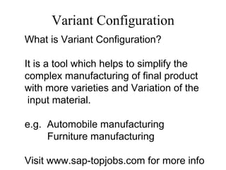 Variant Configuration
What is Variant Configuration?

It is a tool which helps to simplify the
complex manufacturing of final product
with more varieties and Variation of the
 input material.

e.g. Automobile manufacturing
     Furniture manufacturing

Visit www.sap-topjobs.com for more info
 