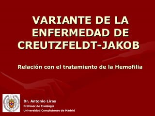 VARIANTE DE LA ENFERMEDAD DE CREUTZFELDT-JAKOB  Relación con el tratamiento de la Hemofilia Dr. Antonio Liras Profesor de Fisiología Universidad Complutense de Madrid 