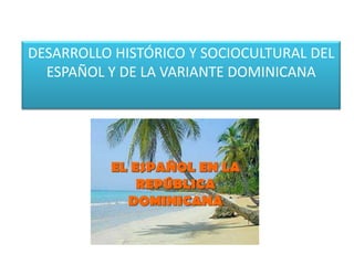 DESARROLLO HISTÓRICO Y SOCIOCULTURAL DEL
ESPAÑOL Y DE LA VARIANTE DOMINICANA

 