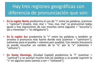Hay tres regiones geográficas con
diferencia de pronunciación que son:
• En la región Norte predomina el uso de "i" entre las palabras, (caminar
= "caminai") (madre, mal, mar = "mai, mai, mai" se pronuncian todas
igual) y hay expresiones de casi muertas como (aguaita = "escucha"),
(es a menester? = "es obligatorio").
• En la región Sur predomina la "r" entre las palabras y también se
arrastra o pronuncia más fuerte donde esta (caminar = "caminarrr"),
(vámonos para el pueblo = vámono parr pueblo). Con menos frecuencia
se puede escuchar un cambio de la "o" por la "u" (vámonos =
"vámunu").
• En Santo Domingo, (Ciudad Capital) predomina la "l" (caminar =
"caminal") y se acortan mucho más las palabras y se puede suprimir la
"s" en algunos casos (vamos a ver = "vamoavé").

 