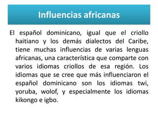 Influencias africanas
El español dominicano, igual que el criollo
haitiano y los demás dialectos del Caribe,
tiene muchas influencias de varias lenguas
africanas, una característica que comparte con
varios idiomas criollos de esa región. Los
idiomas que se cree que más influenciaron el
español dominicano son los idiomas twi,
yoruba, wolof, y especialmente los idiomas
kikongo e igbo.

 