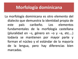 Morfología dominicana
La morfología dominicana es otro elemento del
dialecto que demuestra la identidad propia de
este
país
caribeño.
Los
elementos
fundamentales de la morfología castellana
(pluralidad en –s, género en –o y –a, etc.…)
todavía se mantienen por mayor parte y
forman el núcleo y el estándar de la mayoría
de la lengua, pero hay diferencias bien
marcadas.

 